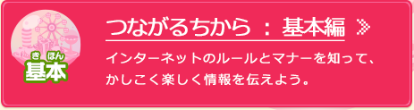 つながるちから：基本編 インターネットのルールとマナーを知って、かしこく楽しく情報を伝えよう。