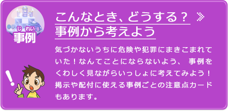 事例から考えよう 気づかないうちに危険や犯罪にまきこまれていた！なんてことにならないよう、事例をくわしく見ながらいっしょに考えてみよう！掲示や配付に使える事例ごとの注意点カードもあります。