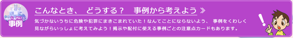 こんなとき、どうする？　事例から考えよう 気づかないうちに危険や犯罪にまきこまれていた！なんてことにならないよう、事例をくわしく見ながらいっしょに考えてみよう！掲示や配付に使える事例ごとの注意点カードもあります。