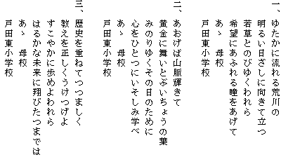 1ゆたかに流れる　荒川の明るい　日ざしに向きて立つ　若草とのびゆくわれら　希望にあふれる瞳をあげて　ああ　母校　戸田東小学校 2あおげば山脈輝きて　黄金に舞いとぶいちょうの葉　みのりゆくその日のために　心をひとつにいそしみ学べ　ああ　母校　戸田東小学校 　3歴史を重ねてつつましく　教えを正しくうけつげよ　すこやかに歩めよわれ　はるかな未来に翔びたつまでは　ああ　母校　戸田東小学校 